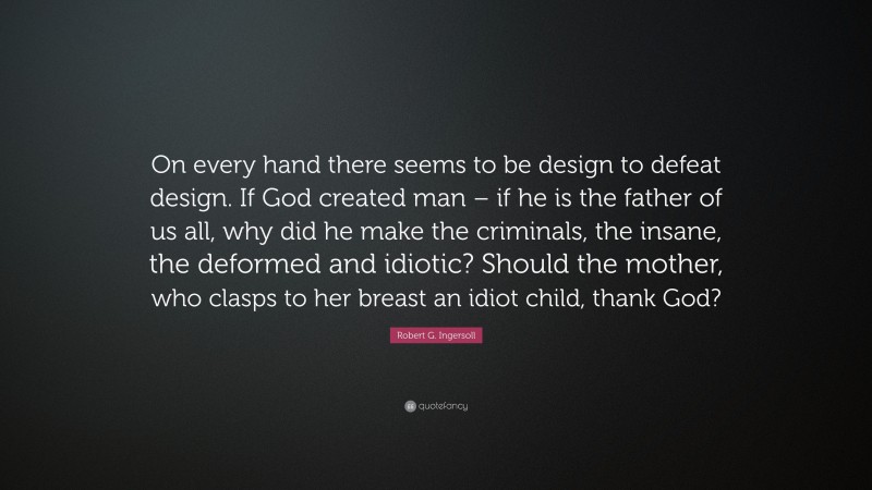 Robert G. Ingersoll Quote: “On every hand there seems to be design to defeat design. If God created man – if he is the father of us all, why did he make the criminals, the insane, the deformed and idiotic? Should the mother, who clasps to her breast an idiot child, thank God?”