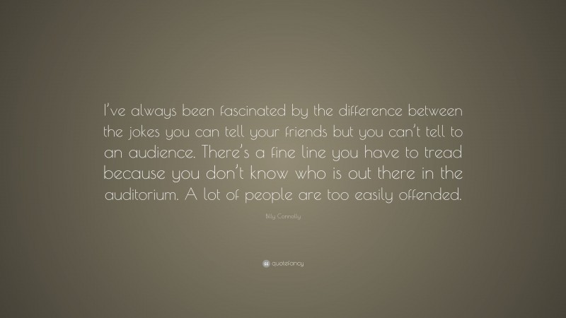 Billy Connolly Quote: “I’ve always been fascinated by the difference between the jokes you can tell your friends but you can’t tell to an audience. There’s a fine line you have to tread because you don’t know who is out there in the auditorium. A lot of people are too easily offended.”