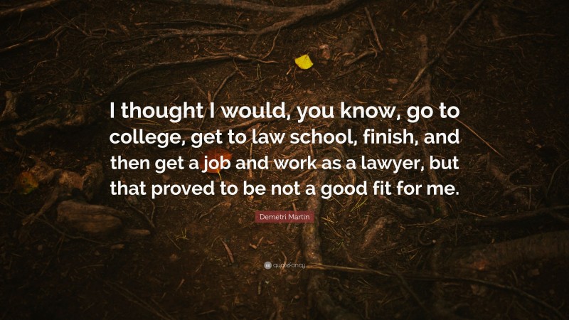 Demetri Martin Quote: “I thought I would, you know, go to college, get to law school, finish, and then get a job and work as a lawyer, but that proved to be not a good fit for me.”