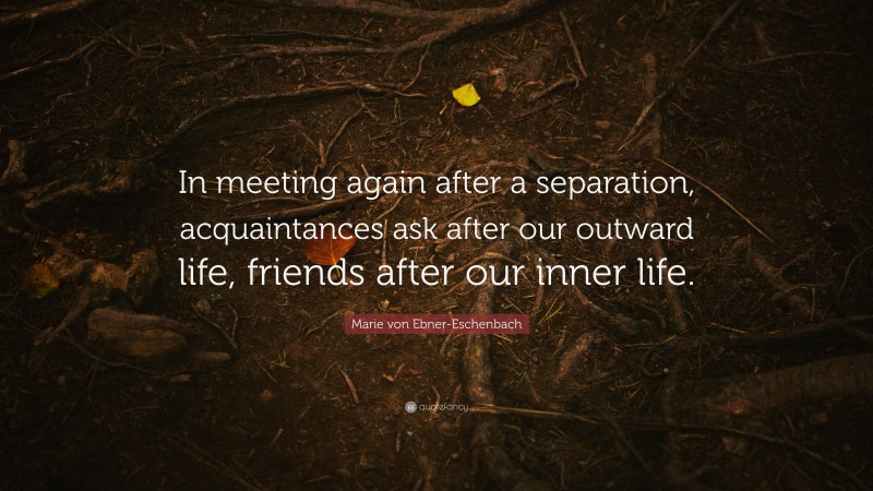 Marie von Ebner-Eschenbach Quote: “In meeting again after a separation, acquaintances ask after our outward life, friends after our inner life.”