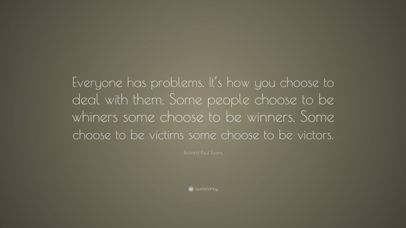 Richard Paul Evans Quote: “Everyone has problems. It’s how you choose to deal with them. Some people choose to be whiners some choose to be winners. Some choose to be victims some choose to be victors.”
