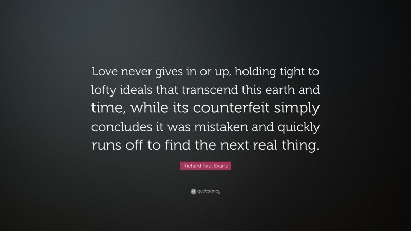 Richard Paul Evans Quote: “Love never gives in or up, holding tight to lofty ideals that transcend this earth and time, while its counterfeit simply concludes it was mistaken and quickly runs off to find the next real thing.”