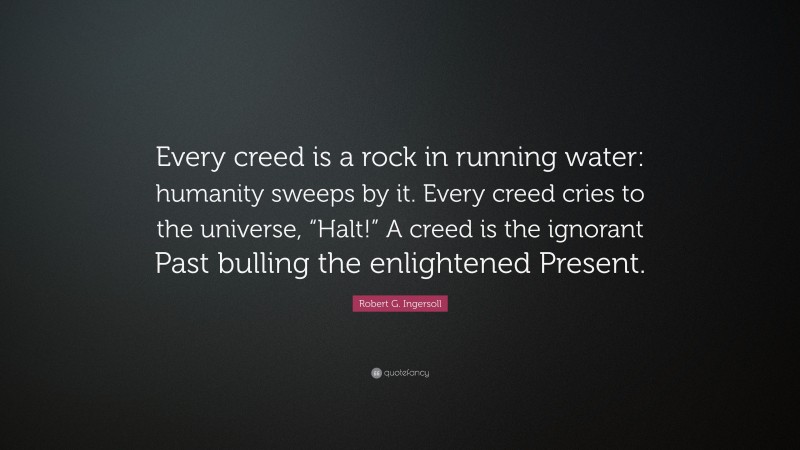 Robert G. Ingersoll Quote: “Every creed is a rock in running water: humanity sweeps by it. Every creed cries to the universe, “Halt!” A creed is the ignorant Past bulling the enlightened Present.”