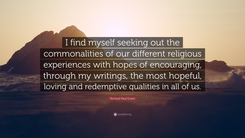 Richard Paul Evans Quote: “I find myself seeking out the commonalities of our different religious experiences with hopes of encouraging, through my writings, the most hopeful, loving and redemptive qualities in all of us.”