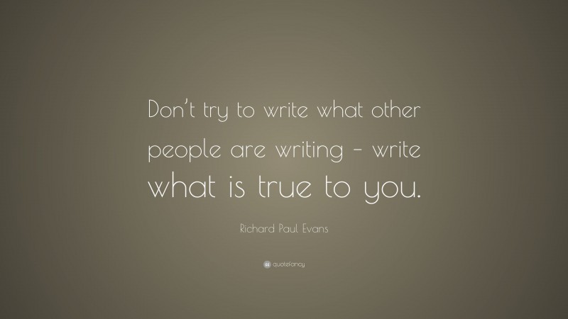 Richard Paul Evans Quote: “Don’t try to write what other people are writing – write what is true to you.”