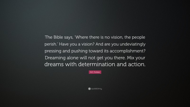 B.C. Forbes Quote: “The Bible says, ‘Where there is no vision, the people perish.’ Have you a vision? And are you undeviatingly pressing and pushing toward its accomplishment? Dreaming alone will not get you there. Mix your dreams with determination and action.”