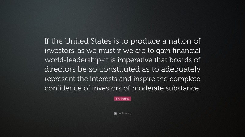 B.C. Forbes Quote: “If the United States is to produce a nation of investors-as we must if we are to gain financial world-leadership-it is imperative that boards of directors be so constituted as to adequately represent the interests and inspire the complete confidence of investors of moderate substance.”