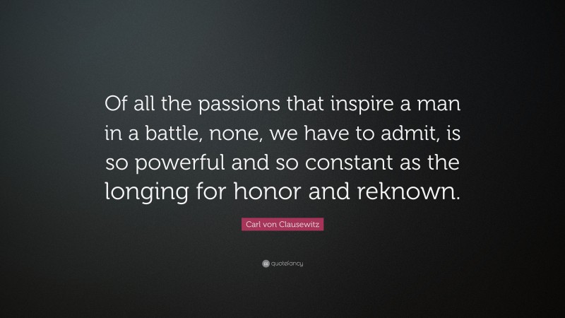 Carl von Clausewitz Quote: “Of all the passions that inspire a man in a battle, none, we have to admit, is so powerful and so constant as the longing for honor and reknown.”