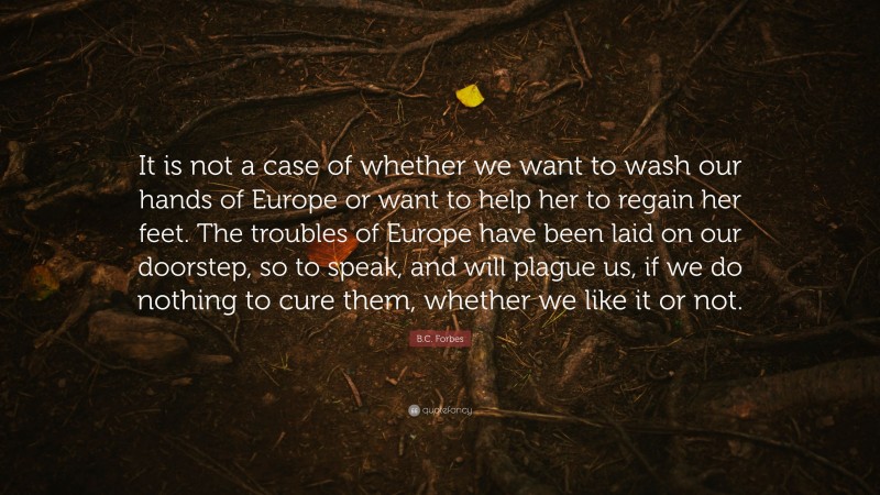 B.C. Forbes Quote: “It is not a case of whether we want to wash our hands of Europe or want to help her to regain her feet. The troubles of Europe have been laid on our doorstep, so to speak, and will plague us, if we do nothing to cure them, whether we like it or not.”