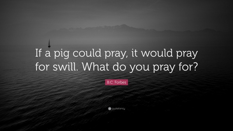 B.C. Forbes Quote: “If a pig could pray, it would pray for swill. What do you pray for?”
