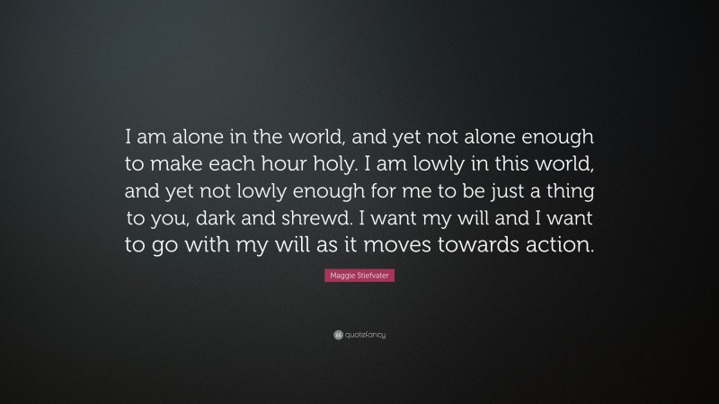 Maggie Stiefvater Quote: “I am alone in the world, and yet not alone enough to make each hour holy. I am lowly in this world, and yet not lowly enough for me to be just a thing to you, dark and shrewd. I want my will and I want to go with my will as it moves towards action.”