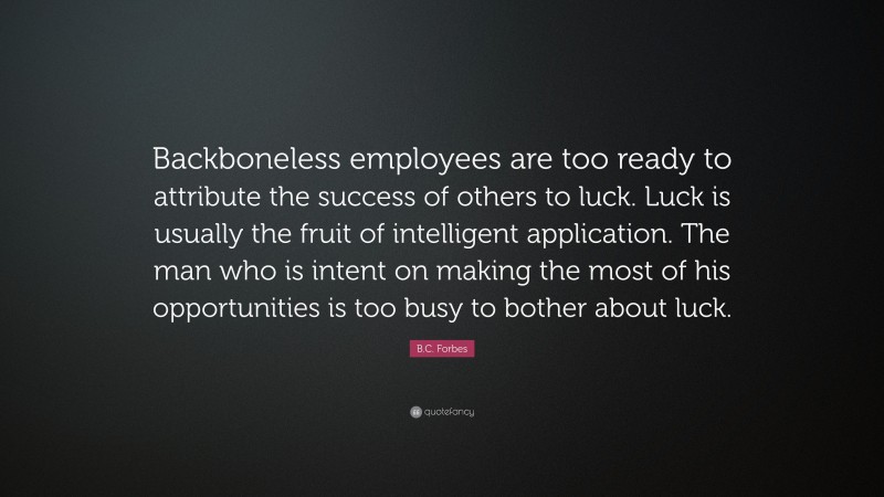 B.C. Forbes Quote: “Backboneless employees are too ready to attribute the success of others to luck. Luck is usually the fruit of intelligent application. The man who is intent on making the most of his opportunities is too busy to bother about luck.”