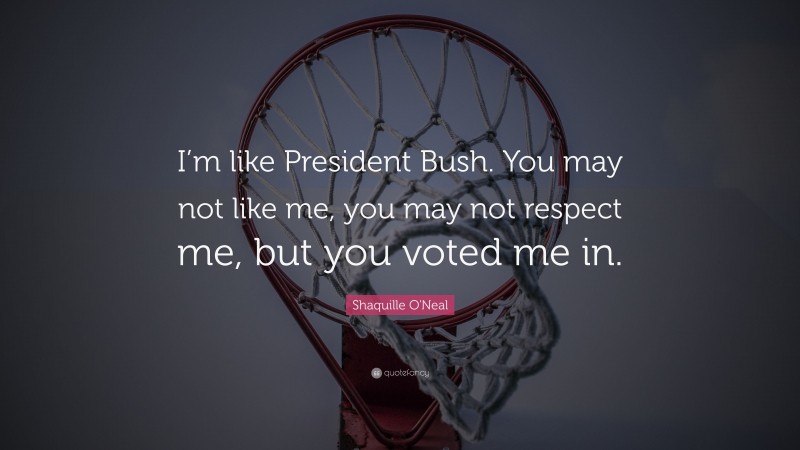 Shaquille O'Neal Quote: “I’m like President Bush. You may not like me, you may not respect me, but you voted me in.”
