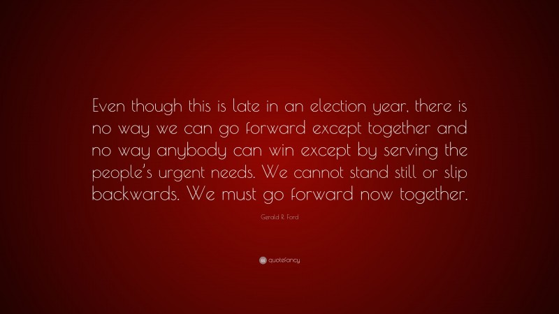 Gerald R. Ford Quote: “Even though this is late in an election year, there is no way we can go forward except together and no way anybody can win except by serving the people’s urgent needs. We cannot stand still or slip backwards. We must go forward now together.”