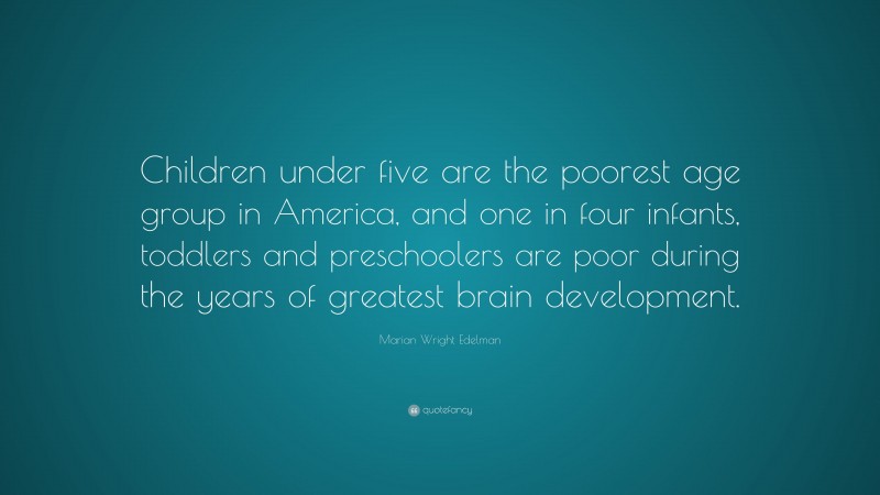Marian Wright Edelman Quote: “Children under five are the poorest age group in America, and one in four infants, toddlers and preschoolers are poor during the years of greatest brain development.”