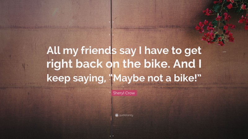 Sheryl Crow Quote: “All my friends say I have to get right back on the bike. And I keep saying, “Maybe not a bike!””