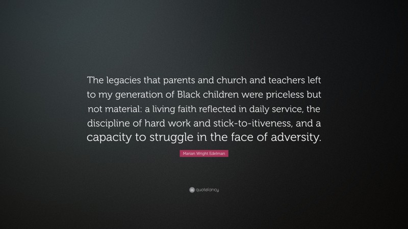 Marian Wright Edelman Quote: “The legacies that parents and church and teachers left to my generation of Black children were priceless but not material: a living faith reflected in daily service, the discipline of hard work and stick-to-itiveness, and a capacity to struggle in the face of adversity.”