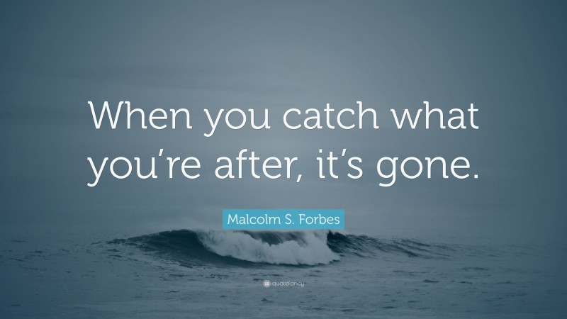 Malcolm S. Forbes Quote: “When you catch what you’re after, it’s gone.”