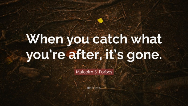 Malcolm S. Forbes Quote: “When you catch what you’re after, it’s gone.”
