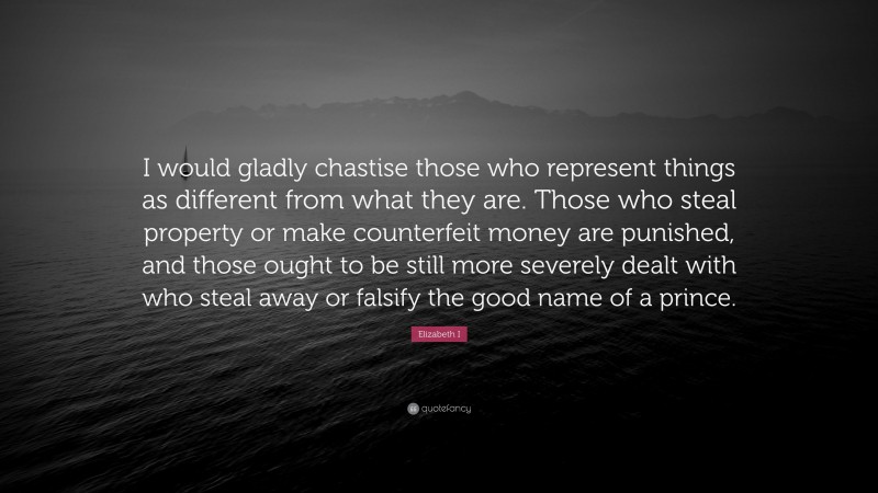 Elizabeth I Quote: “I would gladly chastise those who represent things as different from what they are. Those who steal property or make counterfeit money are punished, and those ought to be still more severely dealt with who steal away or falsify the good name of a prince.”