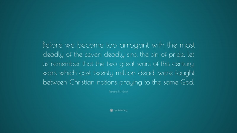 Richard M. Nixon Quote: “Before we become too arrogant with the most deadly of the seven deadly sins, the sin of pride, let us remember that the two great wars of this century, wars which cost twenty million dead, were fought between Christian nations praying to the same God.”
