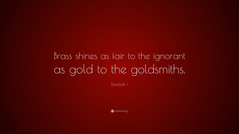 Elizabeth I Quote: “Brass shines as fair to the ignorant as gold to the goldsmiths.”