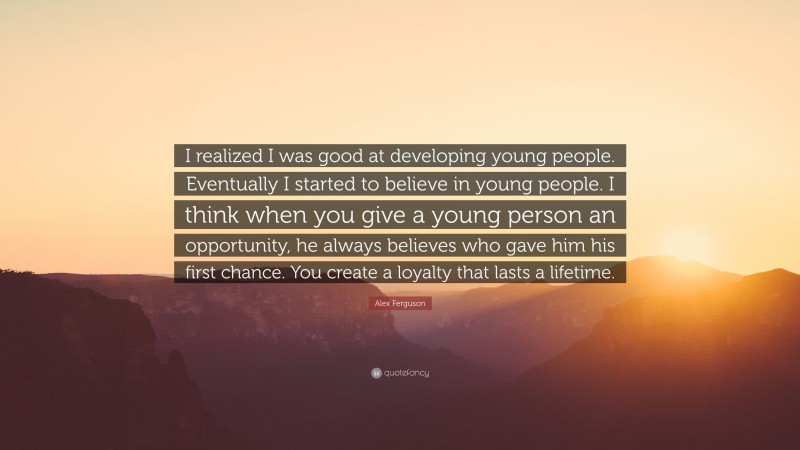 Alex Ferguson Quote: “I realized I was good at developing young people. Eventually I started to believe in young people. I think when you give a young person an opportunity, he always believes who gave him his first chance. You create a loyalty that lasts a lifetime.”