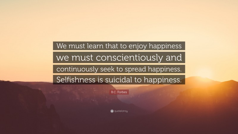 B.C. Forbes Quote: “We must learn that to enjoy happiness we must conscientiously and continuously seek to spread happiness. Selfishness is suicidal to happiness.”