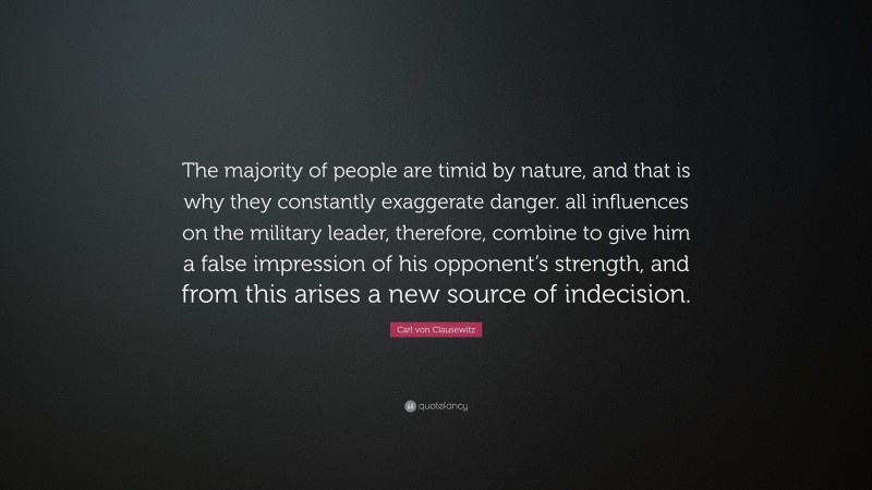 Carl von Clausewitz Quote: “The majority of people are timid by nature, and that is why they constantly exaggerate danger. all influences on the military leader, therefore, combine to give him a false impression of his opponent’s strength, and from this arises a new source of indecision.”