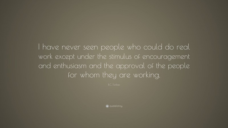 B.C. Forbes Quote: “I have never seen people who could do real work except under the stimulus of encouragement and enthusiasm and the approval of the people for whom they are working.”