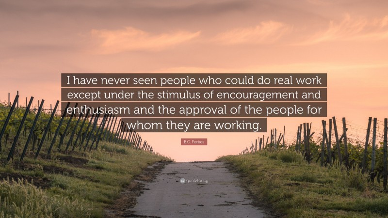 B.C. Forbes Quote: “I have never seen people who could do real work except under the stimulus of encouragement and enthusiasm and the approval of the people for whom they are working.”