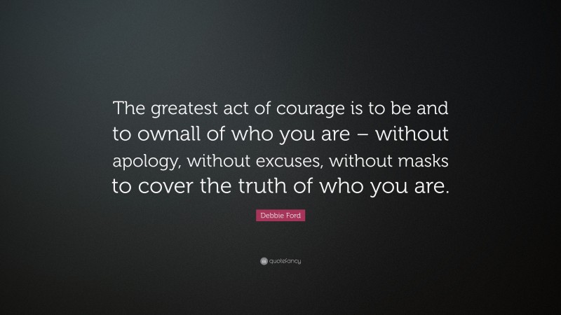 Debbie Ford Quote: “The greatest act of courage is to be and to ownall of who you are – without apology, without excuses, without masks to cover the truth of who you are.”