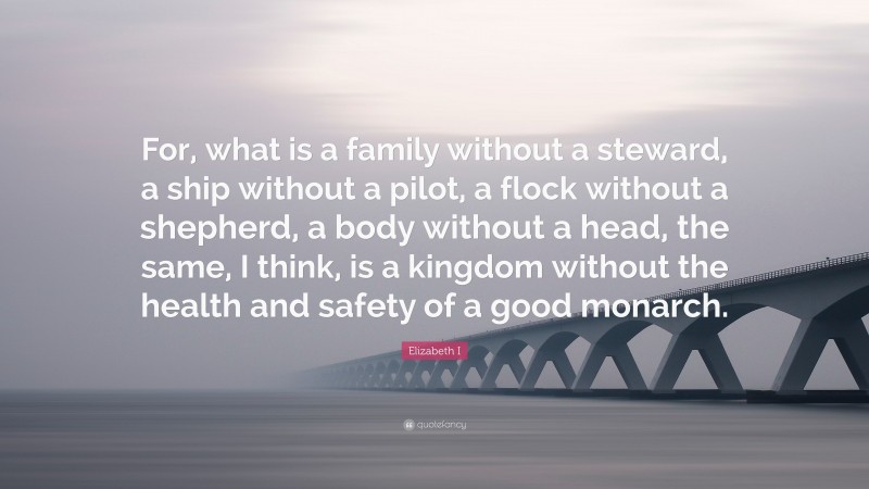 Elizabeth I Quote: “For, what is a family without a steward, a ship without a pilot, a flock without a shepherd, a body without a head, the same, I think, is a kingdom without the health and safety of a good monarch.”