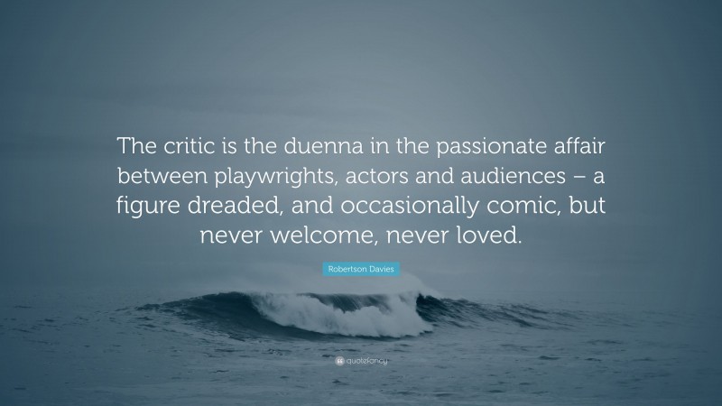 Robertson Davies Quote: “The critic is the duenna in the passionate affair between playwrights, actors and audiences – a figure dreaded, and occasionally comic, but never welcome, never loved.”