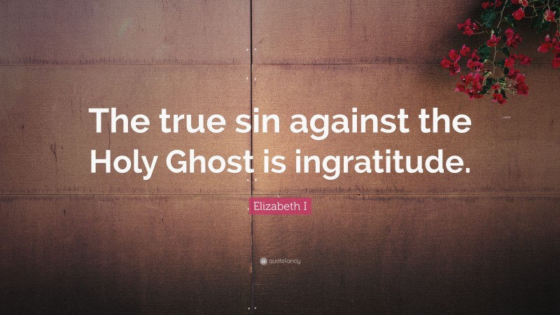 Elizabeth I Quote: “The true sin against the Holy Ghost is ingratitude.”