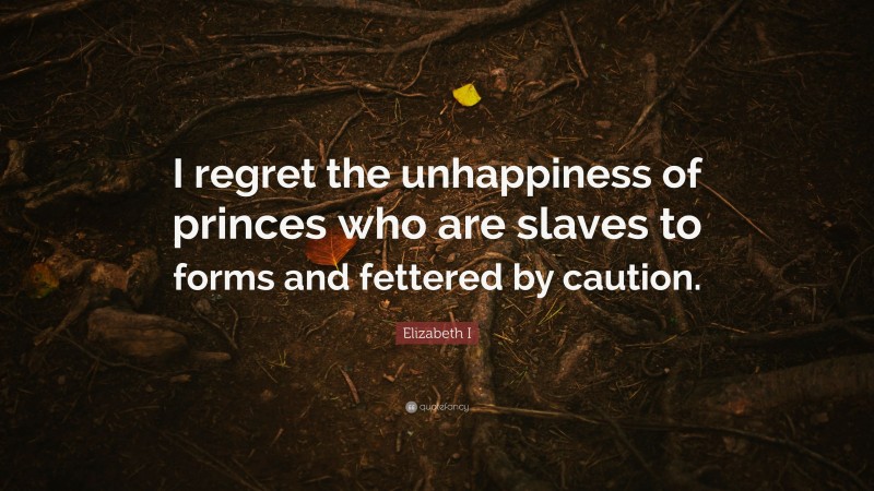 Elizabeth I Quote: “I regret the unhappiness of princes who are slaves to forms and fettered by caution.”