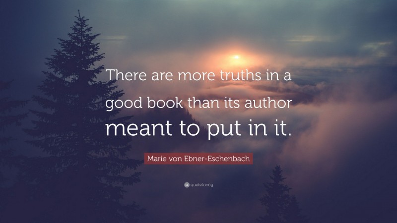 Marie von Ebner-Eschenbach Quote: “There are more truths in a good book than its author meant to put in it.”