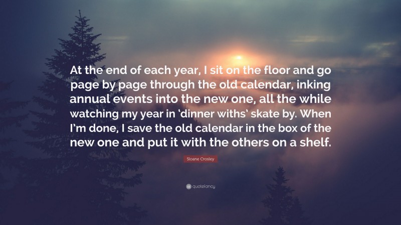 Sloane Crosley Quote: “At the end of each year, I sit on the floor and go page by page through the old calendar, inking annual events into the new one, all the while watching my year in ‘dinner withs’ skate by. When I’m done, I save the old calendar in the box of the new one and put it with the others on a shelf.”