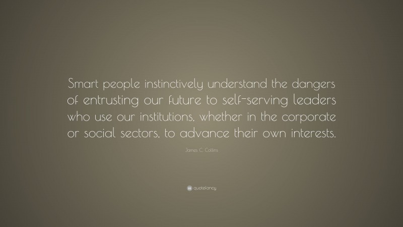 James C. Collins Quote: “Smart people instinctively understand the dangers of entrusting our future to self-serving leaders who use our institutions, whether in the corporate or social sectors, to advance their own interests.”