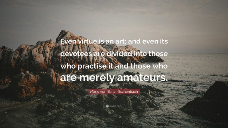 Marie von Ebner-Eschenbach Quote: “Even virtue is an art; and even its devotees are divided into those who practise it and those who are merely amateurs.”