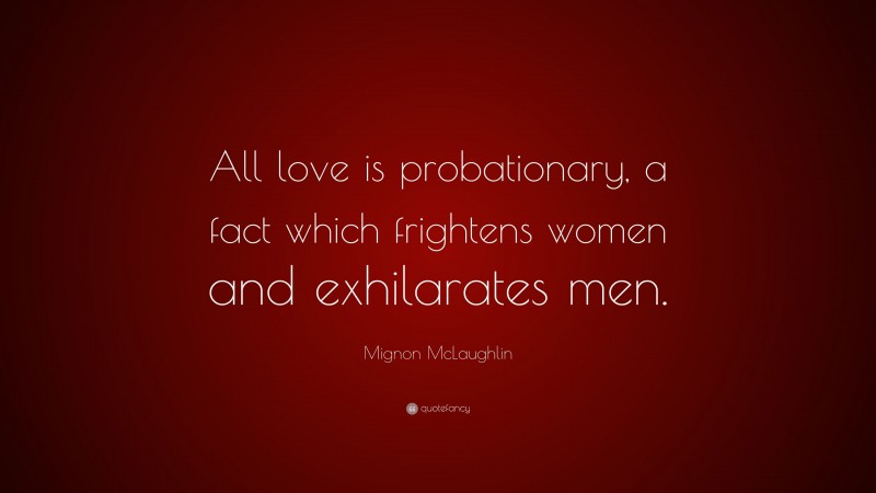 Mignon McLaughlin Quote: “All love is probationary, a fact which frightens women and exhilarates men.”