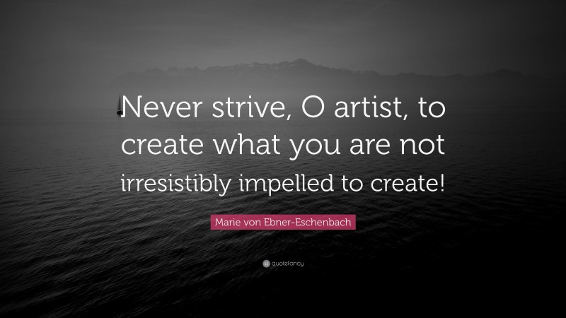 Marie von Ebner-Eschenbach Quote: “Never strive, O artist, to create what you are not irresistibly impelled to create!”
