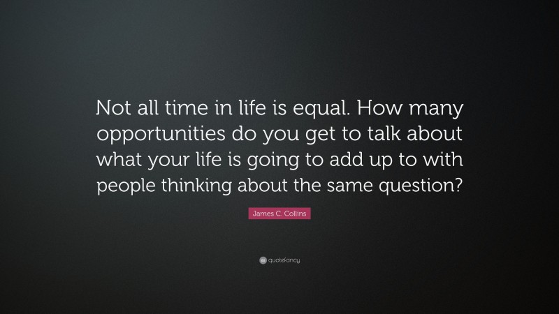 James C. Collins Quote: “Not all time in life is equal. How many opportunities do you get to talk about what your life is going to add up to with people thinking about the same question?”
