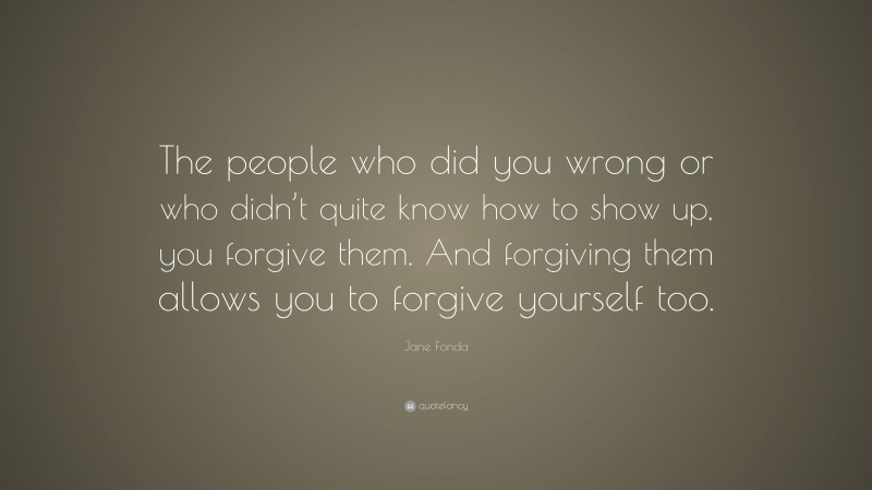 Jane Fonda Quote: “The people who did you wrong or who didn’t quite know how to show up, you forgive them. And forgiving them allows you to forgive yourself too.”