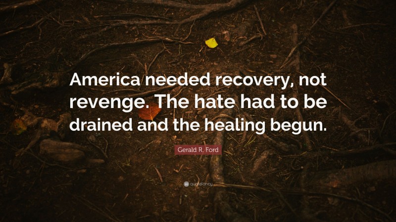 Gerald R. Ford Quote: “America needed recovery, not revenge. The hate had to be drained and the healing begun.”