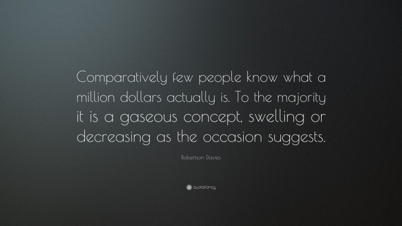 Robertson Davies Quote: “Comparatively few people know what a million dollars actually is. To the majority it is a gaseous concept, swelling or decreasing as the occasion suggests.”