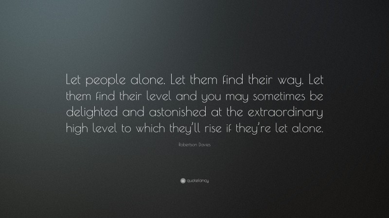 Robertson Davies Quote: “Let people alone. Let them find their way. Let them find their level and you may sometimes be delighted and astonished at the extraordinary high level to which they’ll rise if they’re let alone.”