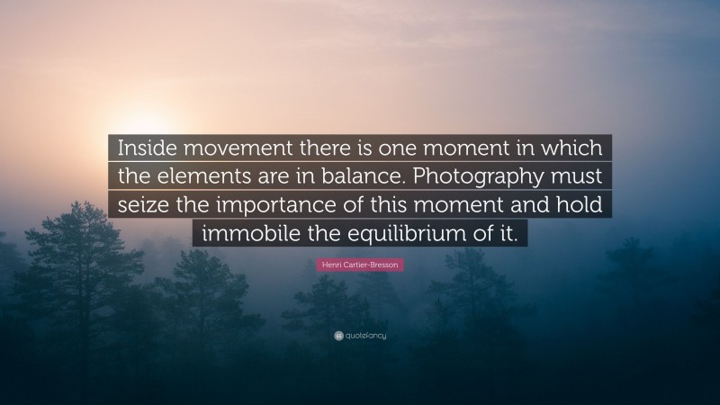 Henri Cartier-Bresson Quote: “Inside movement there is one moment in which the elements are in balance. Photography must seize the importance of this moment and hold immobile the equilibrium of it.”