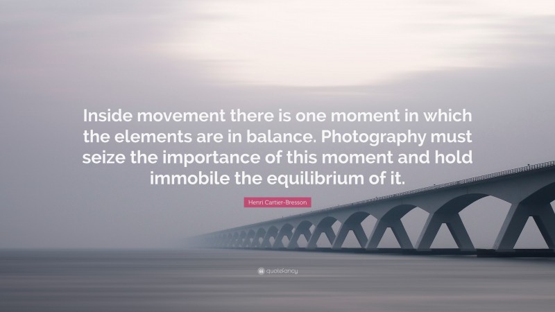 Henri Cartier-Bresson Quote: “Inside movement there is one moment in which the elements are in balance. Photography must seize the importance of this moment and hold immobile the equilibrium of it.”