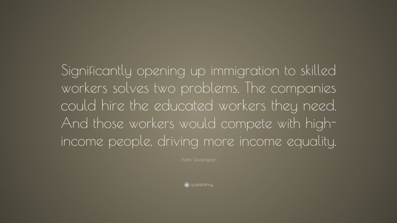 Alan Greenspan Quote: “Significantly opening up immigration to skilled workers solves two problems. The companies could hire the educated workers they need. And those workers would compete with high-income people, driving more income equality.”